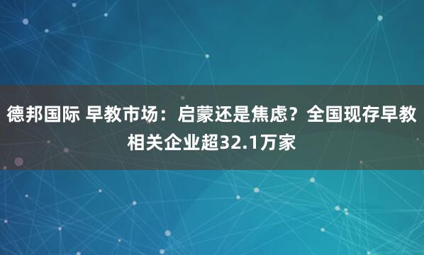 德邦国际 早教市场：启蒙还是焦虑？全国现存早教相关企业超32.1万家