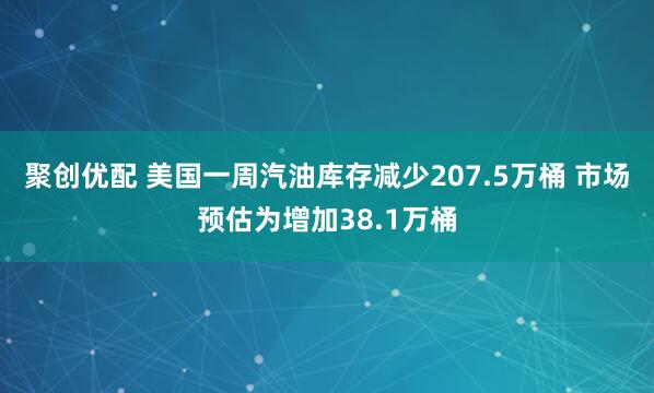 聚创优配 美国一周汽油库存减少207.5万桶 市场预估为增加38.1万桶