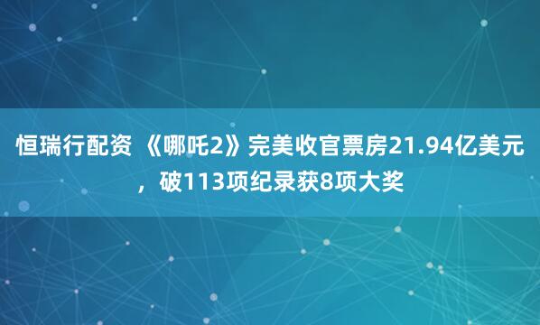 恒瑞行配资 《哪吒2》完美收官票房21.94亿美元，破113项纪录获8项大奖