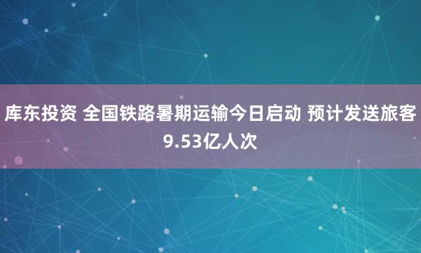 库东投资 全国铁路暑期运输今日启动 预计发送旅客9.53亿人次