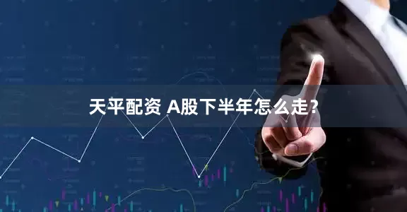 天平配资 A股下半年怎么走？