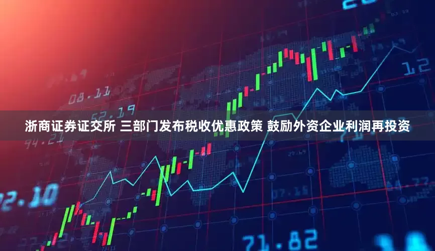 浙商证券证交所 三部门发布税收优惠政策 鼓励外资企业利润再投资