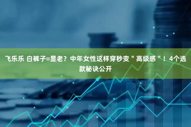 飞乐乐 白裤子=显老？中年女性这样穿秒变＂高级感＂！4个选款秘诀公开