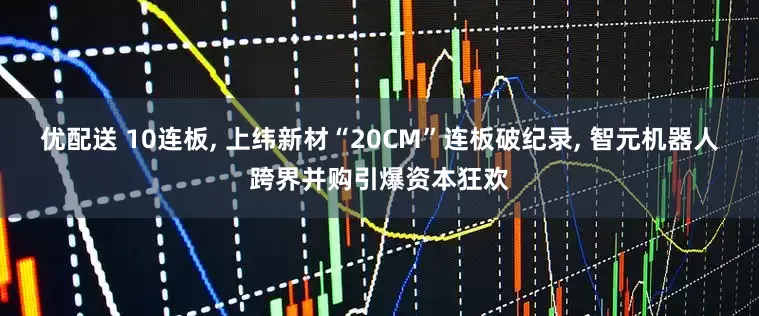 优配送 10连板, 上纬新材“20CM”连板破纪录, 智元机器人跨界并购引爆资本狂欢