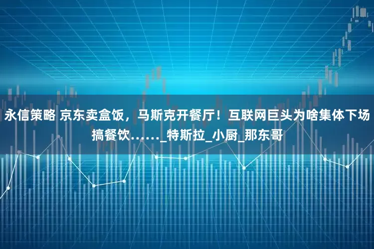 永信策略 京东卖盒饭，马斯克开餐厅！互联网巨头为啥集体下场搞餐饮……_特斯拉_小厨_那东哥
