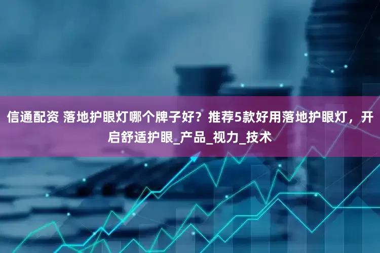 信通配资 落地护眼灯哪个牌子好？推荐5款好用落地护眼灯，开启舒适护眼_产品_视力_技术