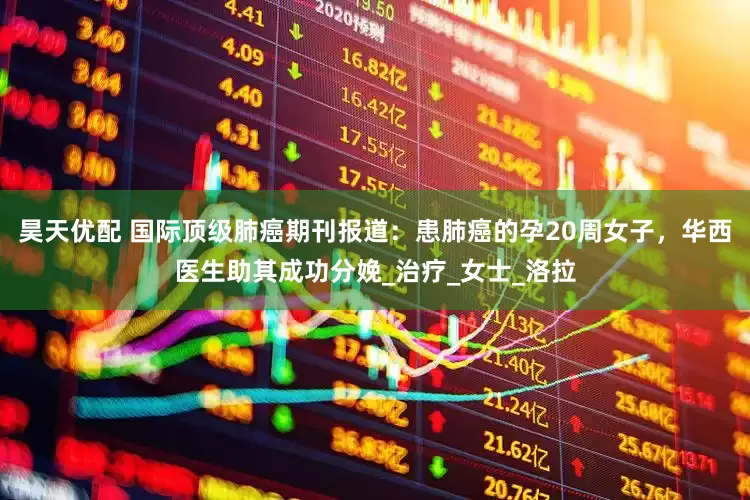 昊天优配 国际顶级肺癌期刊报道：患肺癌的孕20周女子，华西医生助其成功分娩_治疗_女士_洛拉