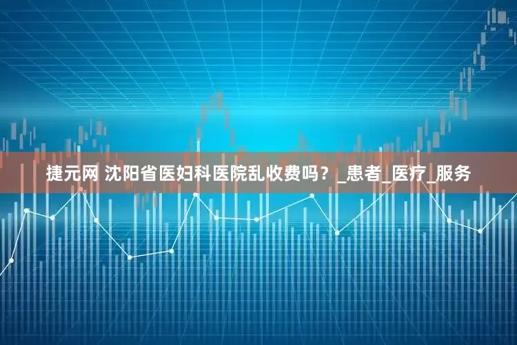 捷元网 沈阳省医妇科医院乱收费吗？_患者_医疗_服务