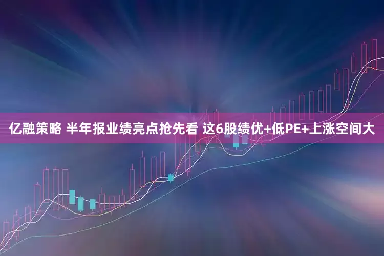 亿融策略 半年报业绩亮点抢先看 这6股绩优+低PE+上涨空间大