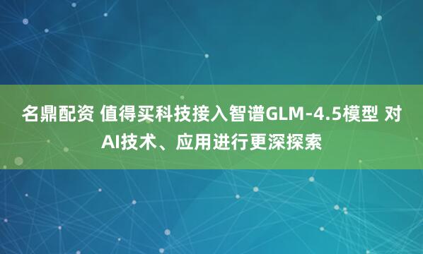 名鼎配资 值得买科技接入智谱GLM-4.5模型 对AI技术、应用进行更深探索