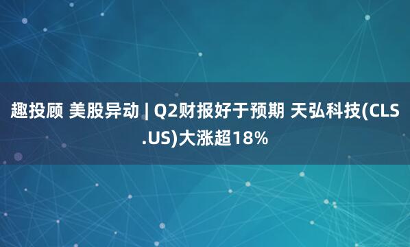 趣投顾 美股异动 | Q2财报好于预期 天弘科技(CLS.US)大涨超18%