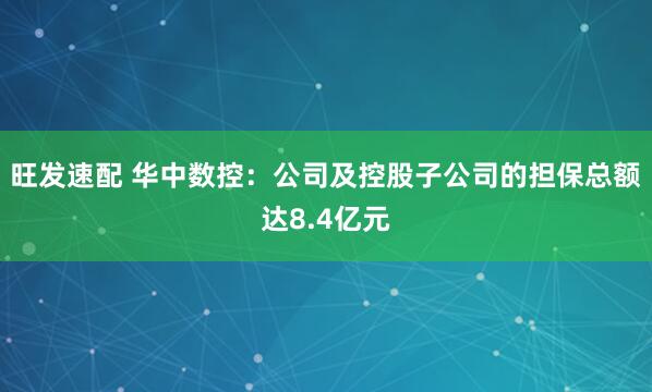 旺发速配 华中数控：公司及控股子公司的担保总额达8.4亿元