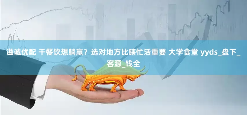 溢诚优配 干餐饮想躺赢？选对地方比瞎忙活重要 大学食堂 yyds_盘下_客源_钱全