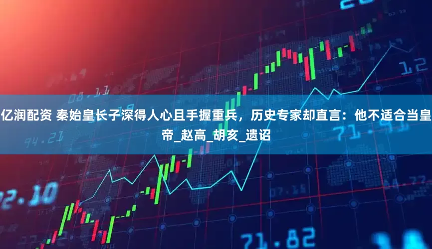 亿润配资 秦始皇长子深得人心且手握重兵，历史专家却直言：他不适合当皇帝_赵高_胡亥_遗诏
