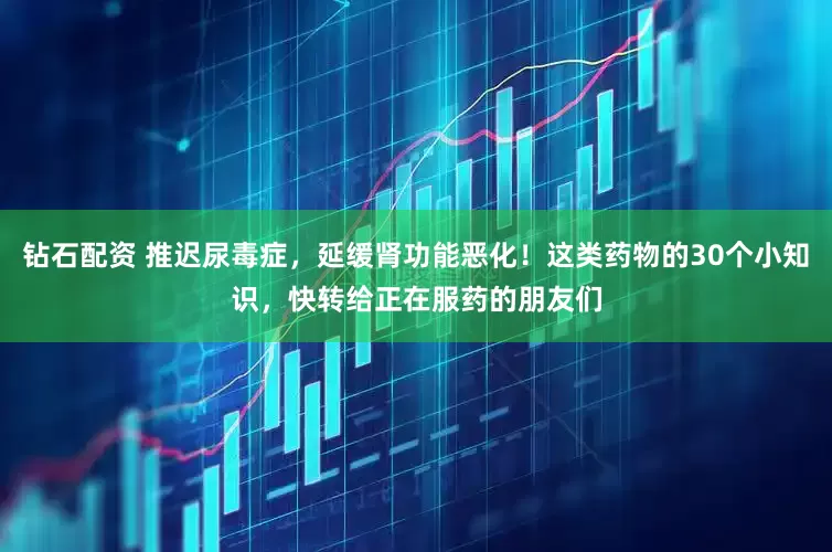 钻石配资 推迟尿毒症，延缓肾功能恶化！这类药物的30个小知识，快转给正在服药的朋友们