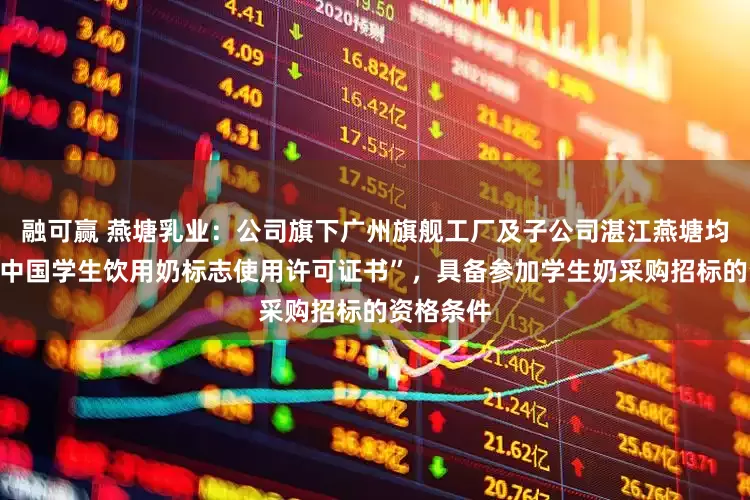 融可赢 燕塘乳业：公司旗下广州旗舰工厂及子公司湛江燕塘均已获得“中国学生饮用奶标志使用许可证书”，具备参加学生奶采购招标的资格条件