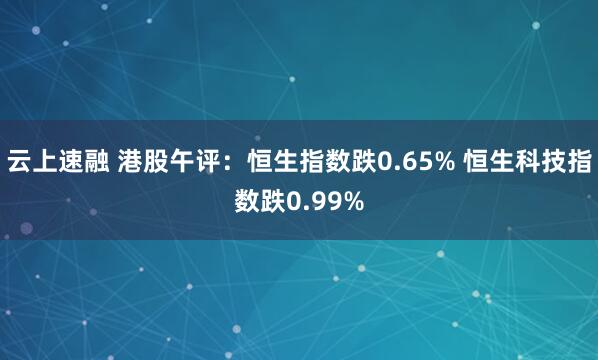 云上速融 港股午评：恒生指数跌0.65% 恒生科技指数跌0.99%