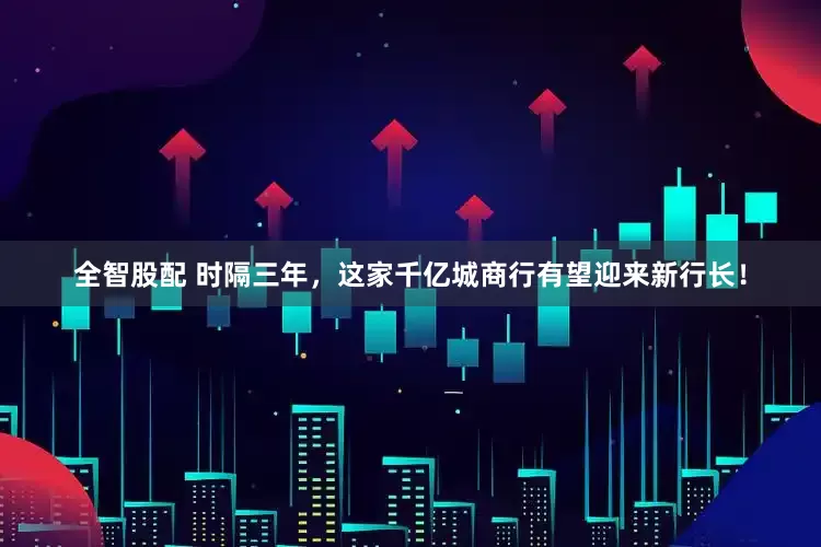 全智股配 时隔三年，这家千亿城商行有望迎来新行长！