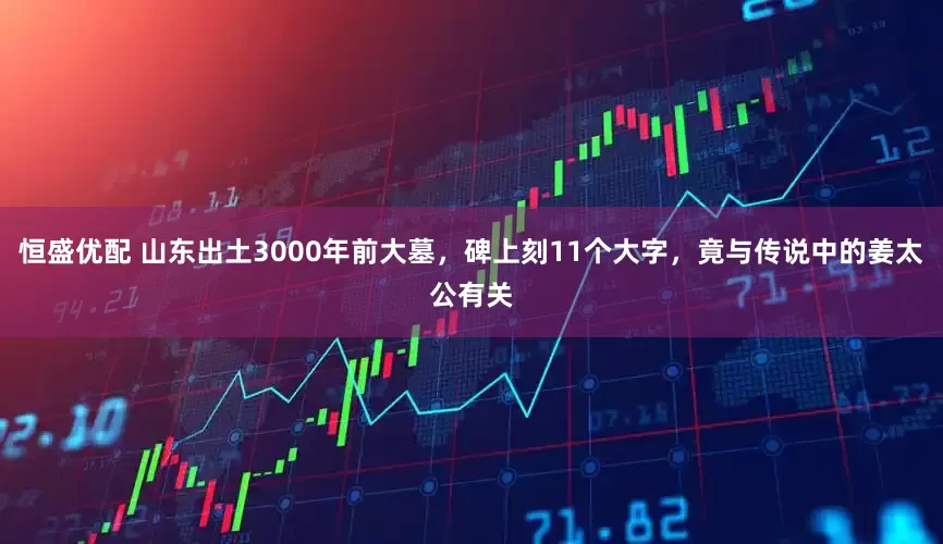 恒盛优配 山东出土3000年前大墓，碑上刻11个大字，竟与传说中的姜太公有关