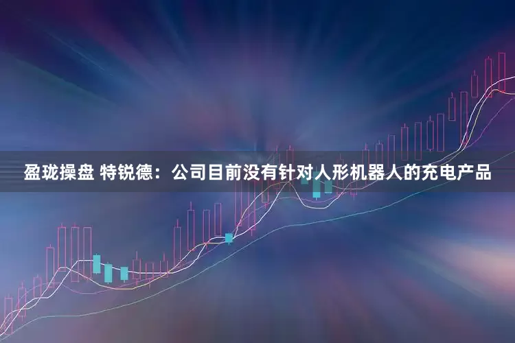 盈珑操盘 特锐德：公司目前没有针对人形机器人的充电产品