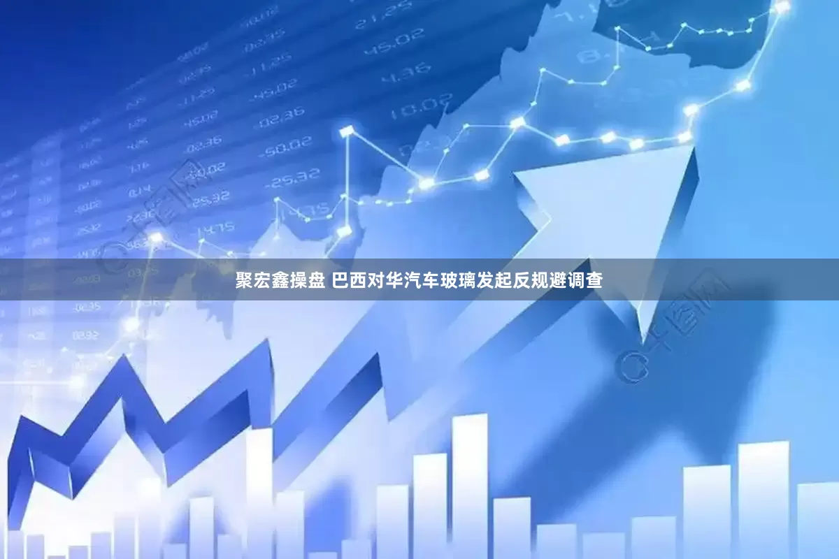 聚宏鑫操盘 巴西对华汽车玻璃发起反规避调查