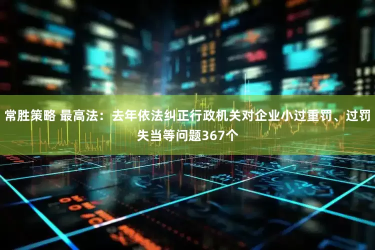 常胜策略 最高法:去年依法纠正行政机关对企业小过重罚、过罚失当等问题367个