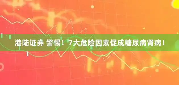 港陆证券 警惕！7大危险因素促成糖尿病肾病！